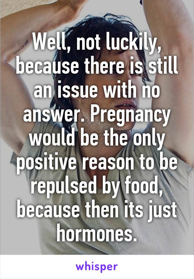 Well, not luckily, because there is still an issue with no answer. Pregnancy would be the only positive reason to be repulsed by food, because then its just hormones.