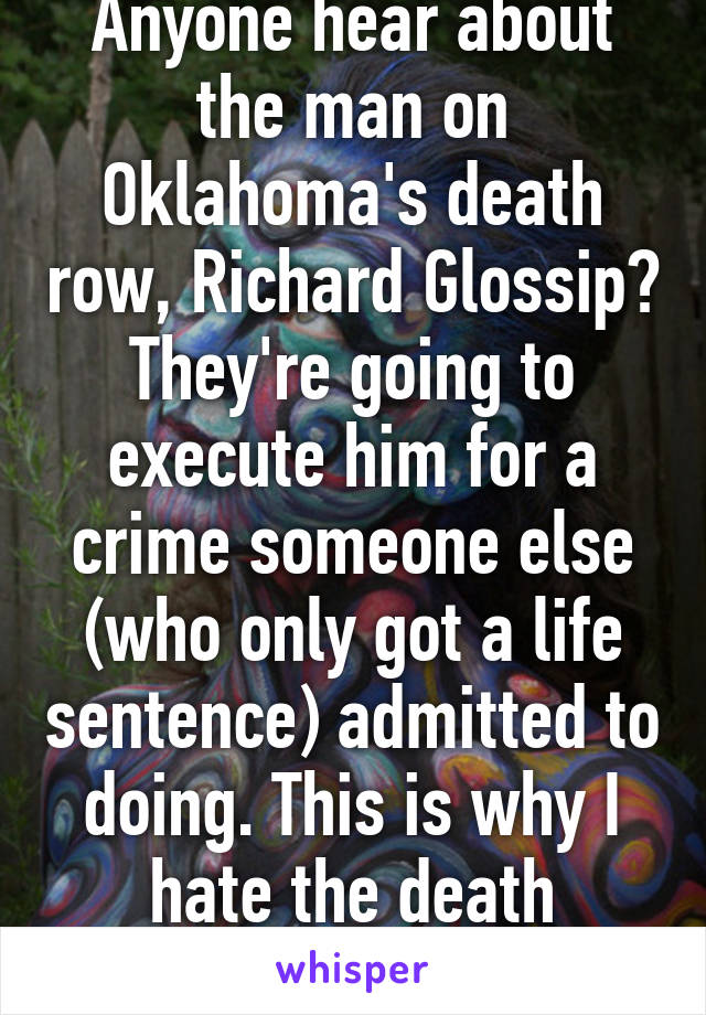 Anyone hear about the man on Oklahoma's death row, Richard Glossip? They're going to execute him for a crime someone else (who only got a life sentence) admitted to doing. This is why I hate the death penalty. 