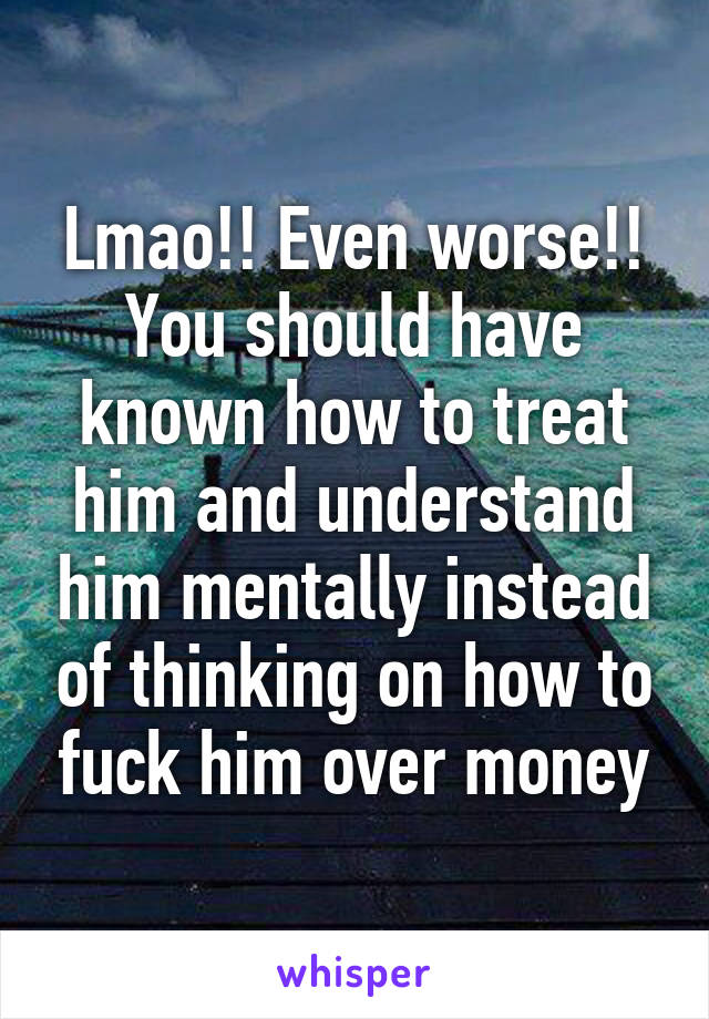 Lmao!! Even worse!!
You should have known how to treat him and understand him mentally instead of thinking on how to fuck him over money