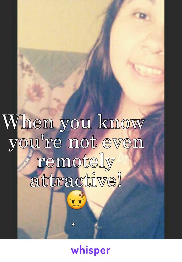 When you know you're not even remotely attractive! 😡.