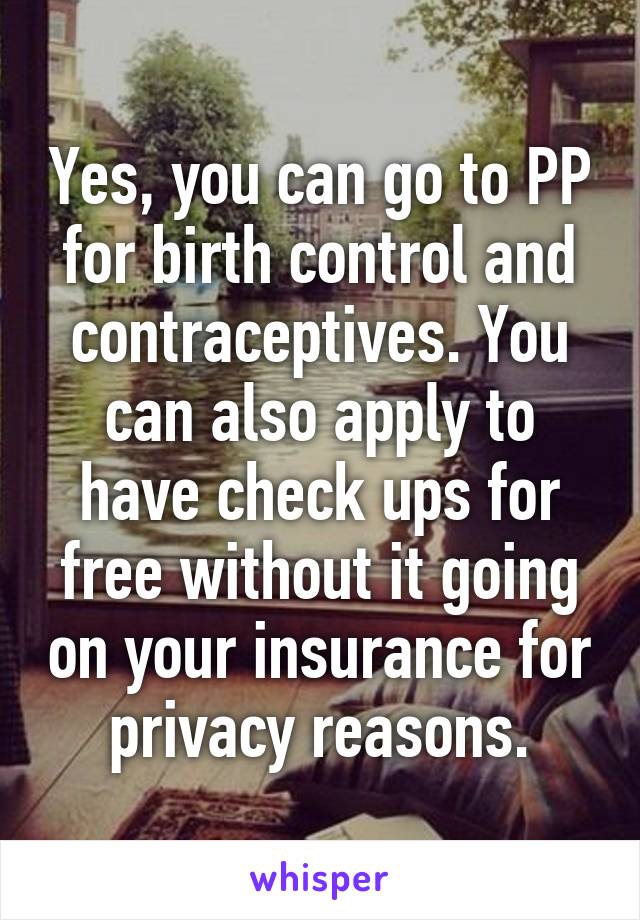 Yes, you can go to PP for birth control and contraceptives. You can also apply to have check ups for free without it going on your insurance for privacy reasons.