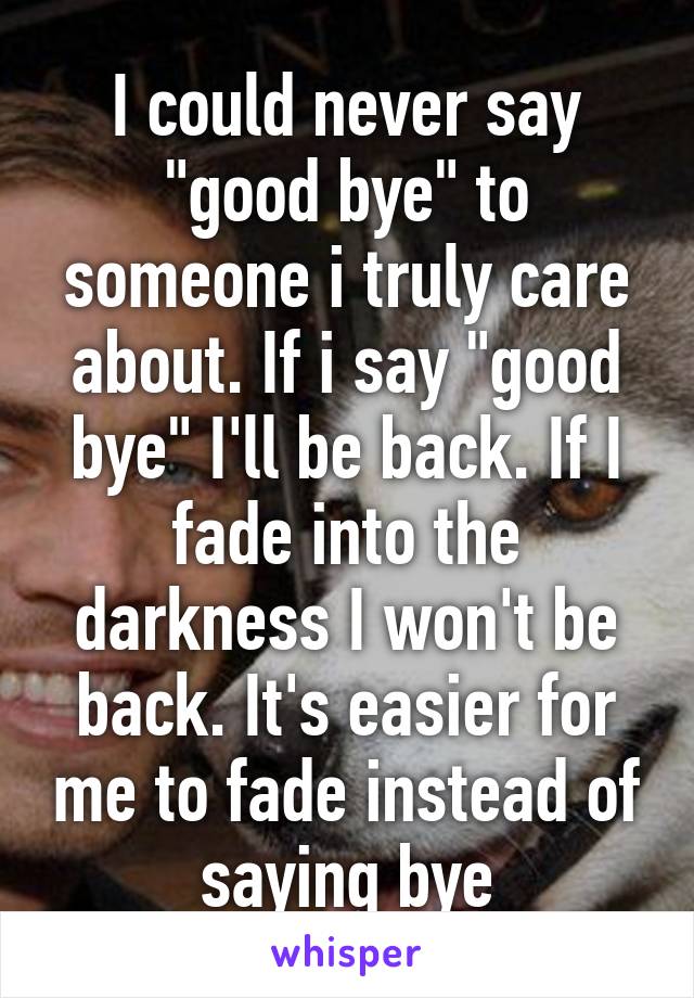 I could never say "good bye" to someone i truly care about. If i say "good bye" I'll be back. If I fade into the darkness I won't be back. It's easier for me to fade instead of saying bye