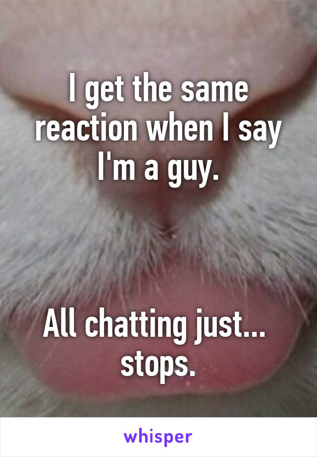 I get the same reaction when I say I'm a guy.



All chatting just...  stops.