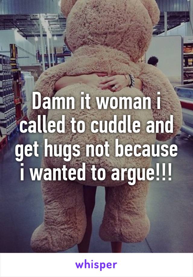 Damn it woman i called to cuddle and get hugs not because i wanted to argue!!!