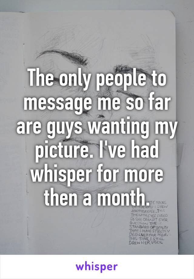 The only people to message me so far are guys wanting my picture. I've had whisper for more then a month.