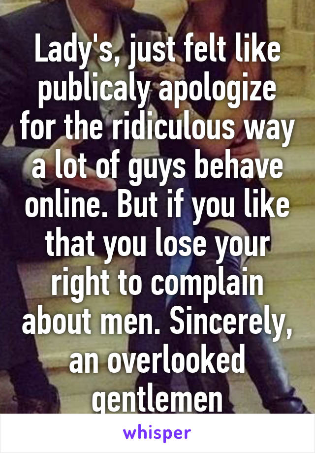 Lady's, just felt like publicaly apologize for the ridiculous way a lot of guys behave online. But if you like that you lose your right to complain about men. Sincerely, an overlooked gentlemen