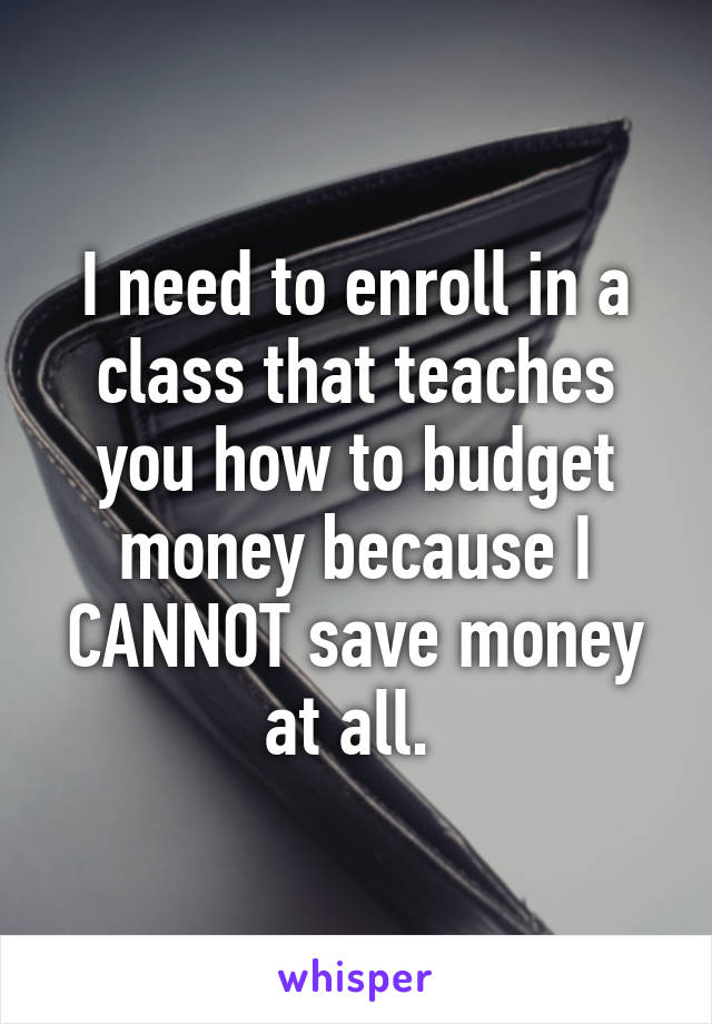 I need to enroll in a class that teaches you how to budget money because I CANNOT save money at all. 