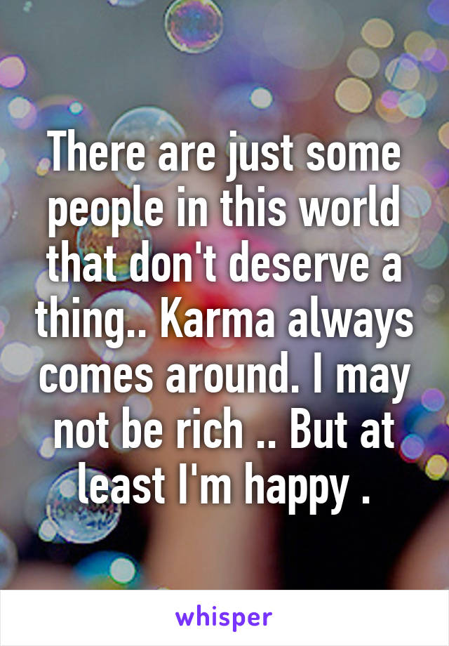 There are just some people in this world that don't deserve a thing.. Karma always comes around. I may not be rich .. But at least I'm happy .