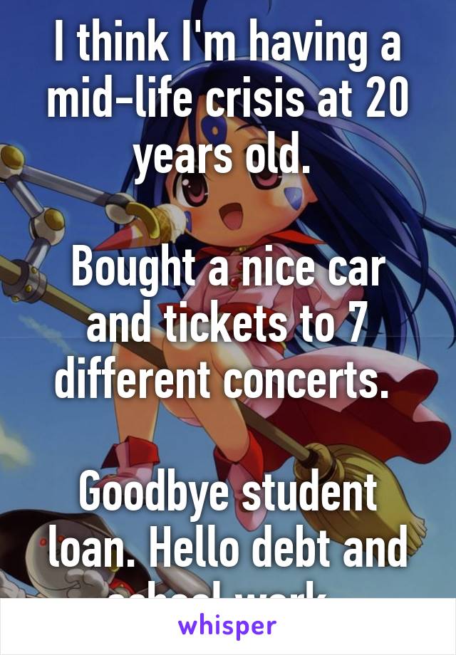 I think I'm having a mid-life crisis at 20 years old. 

Bought a nice car and tickets to 7 different concerts. 

Goodbye student loan. Hello debt and school work. 