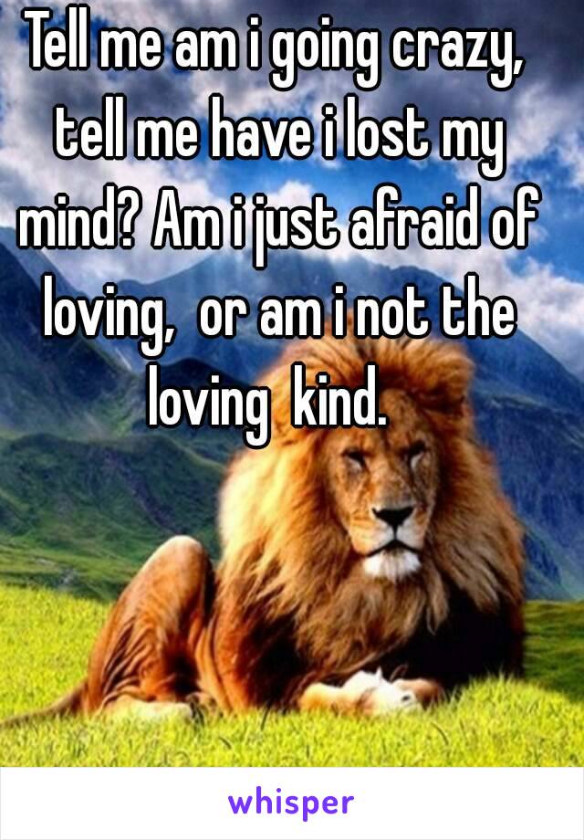 Tell me am i going crazy, tell me have i lost my mind? Am i just afraid of loving,  or am i not the loving  kind.  