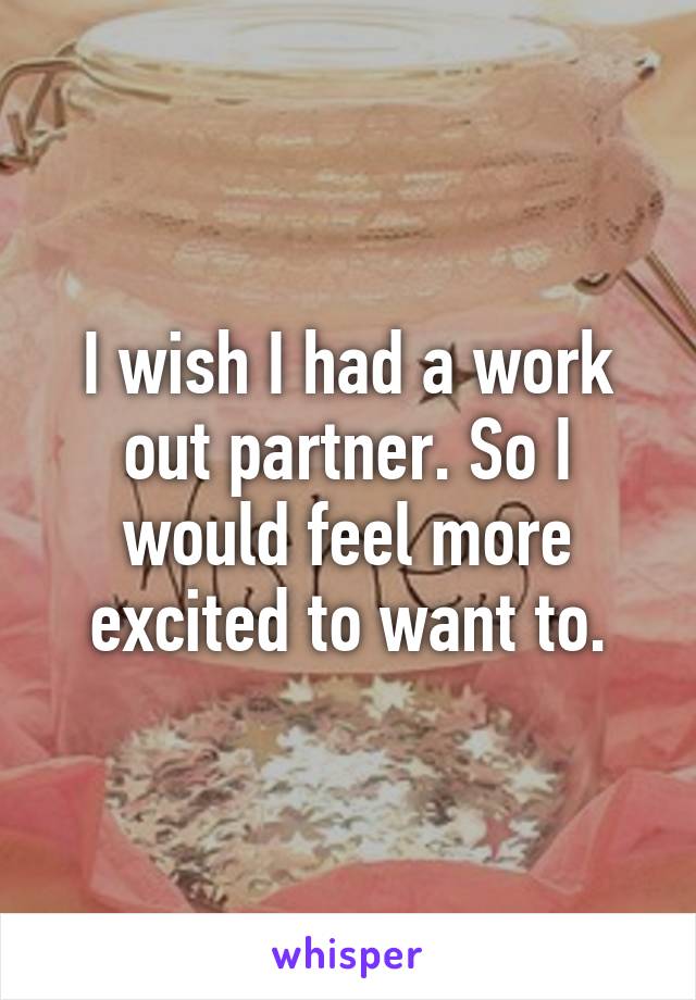 I wish I had a work out partner. So I would feel more excited to want to.