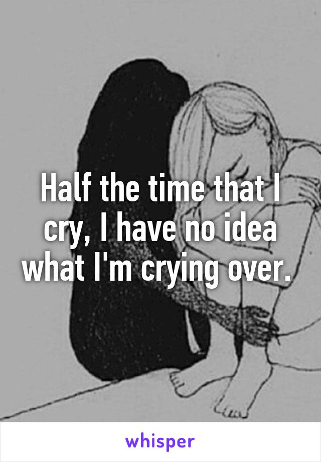 Half the time that I cry, I have no idea what I'm crying over. 