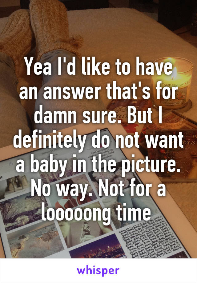 Yea I'd like to have an answer that's for damn sure. But I definitely do not want a baby in the picture. No way. Not for a looooong time 