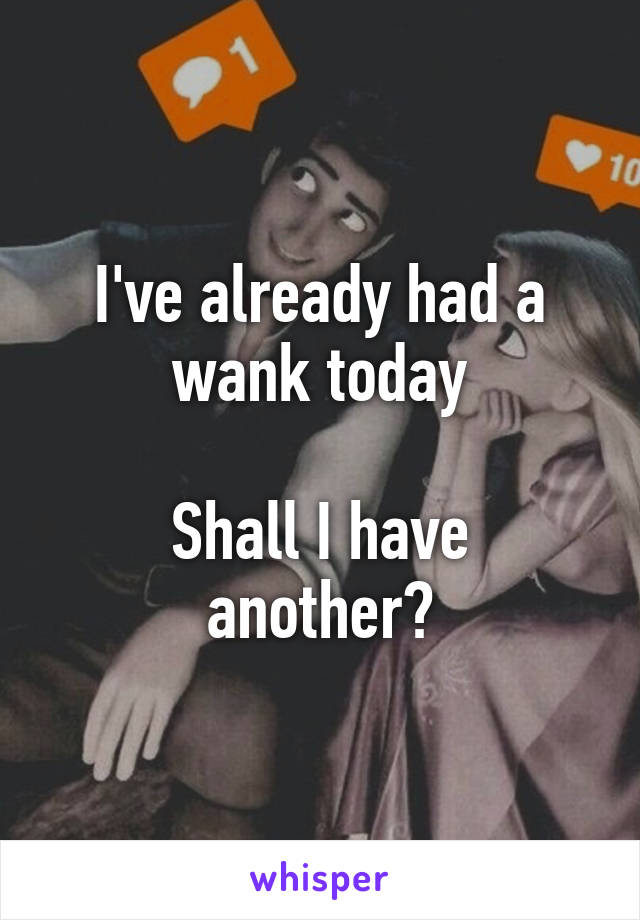 I've already had a wank today

Shall I have another?