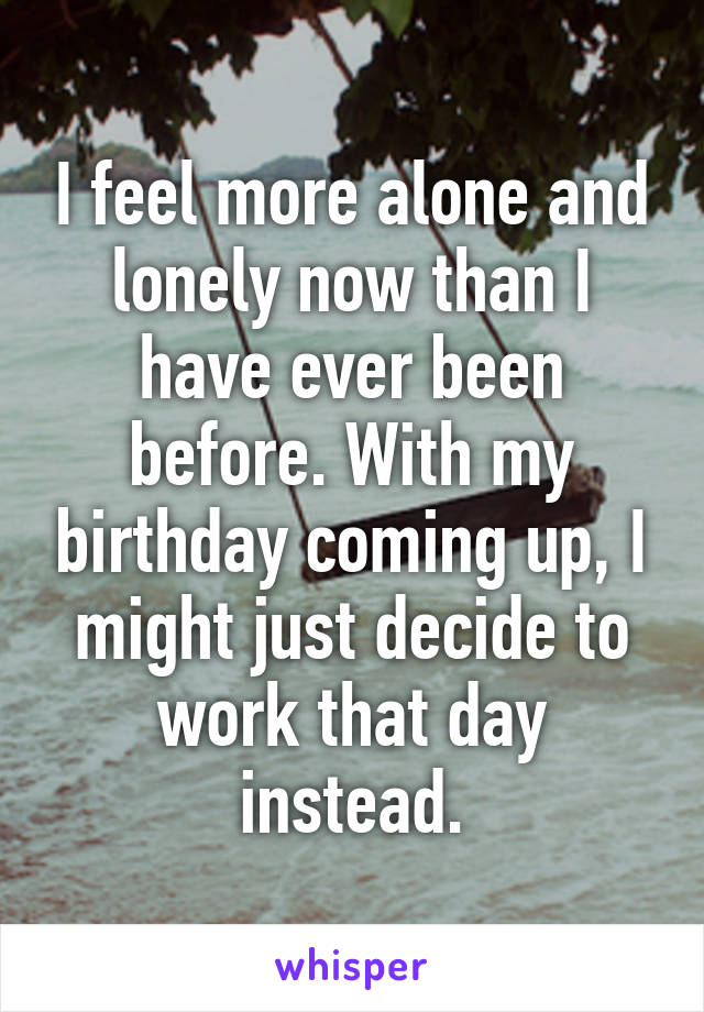 I feel more alone and lonely now than I have ever been before. With my birthday coming up, I might just decide to work that day instead.