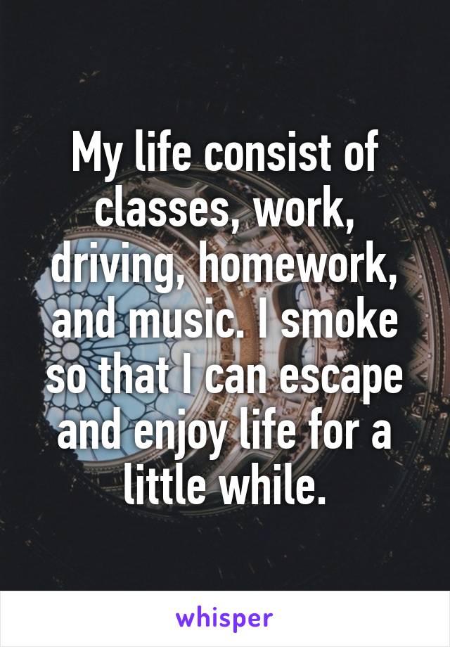 My life consist of classes, work, driving, homework, and music. I smoke so that I can escape and enjoy life for a little while.