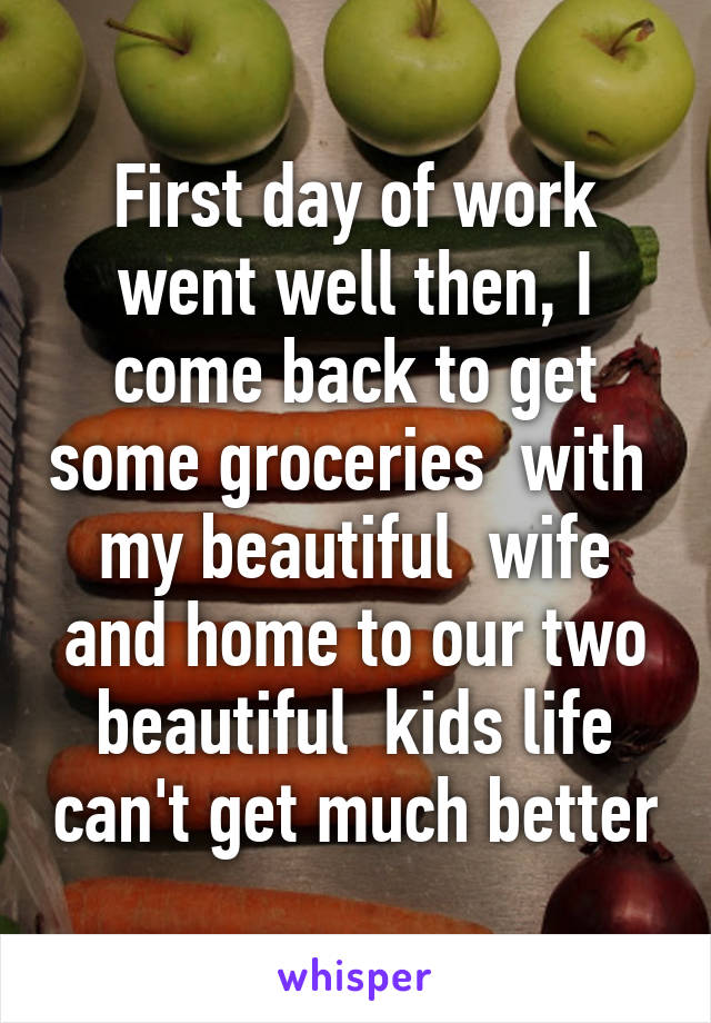 First day of work went well then, I come back to get some groceries  with  my beautiful  wife and home to our two beautiful  kids life can't get much better