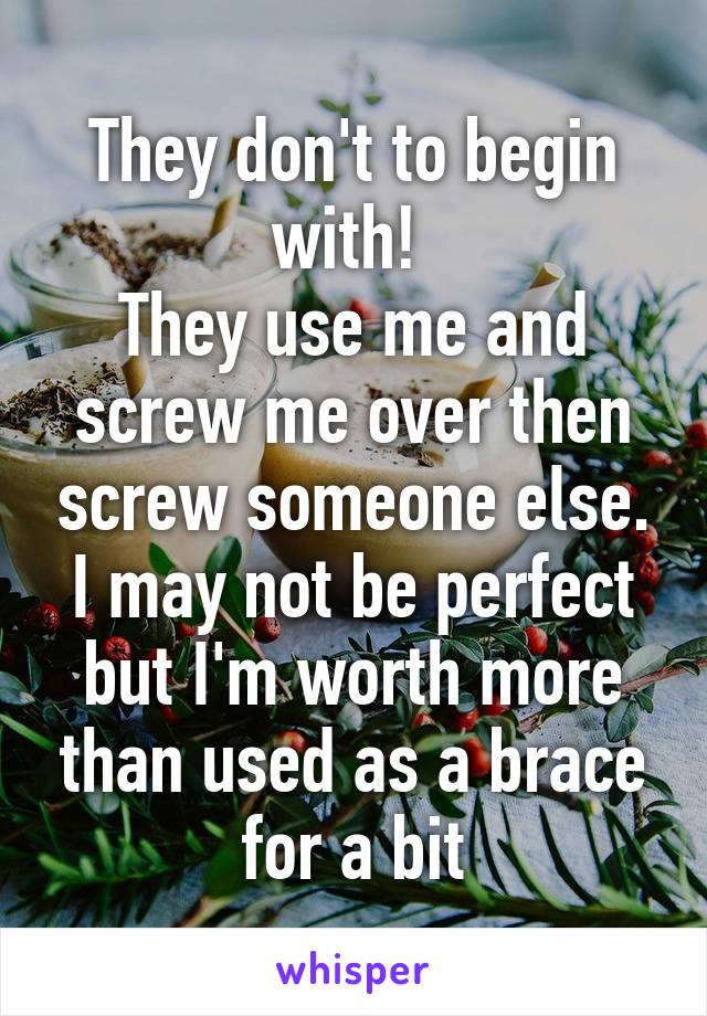 They don't to begin with! 
They use me and screw me over then screw someone else.
I may not be perfect but I'm worth more than used as a brace for a bit