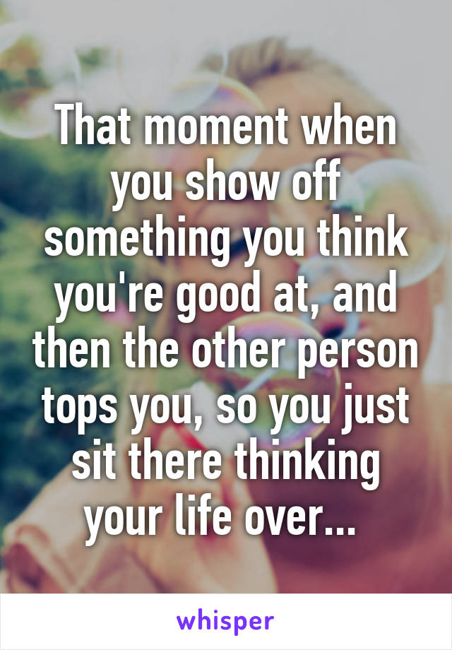 That moment when you show off something you think you're good at, and then the other person tops you, so you just sit there thinking your life over... 