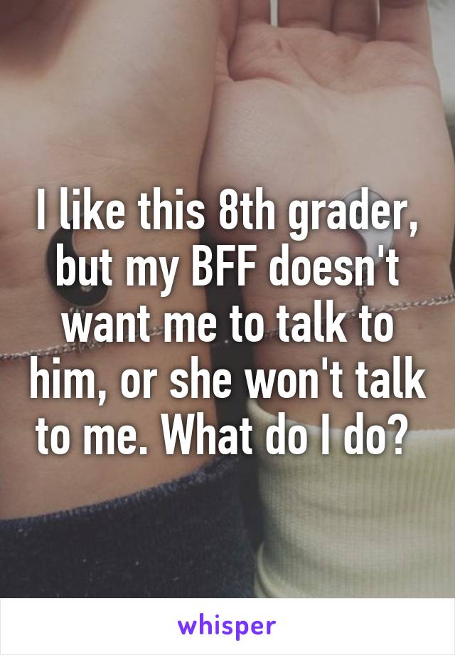 I like this 8th grader, but my BFF doesn't want me to talk to him, or she won't talk to me. What do I do? 