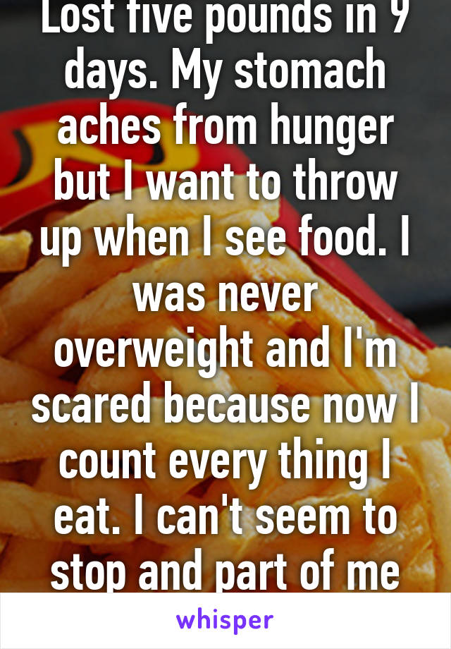 Lost five pounds in 9 days. My stomach aches from hunger but I want to throw up when I see food. I was never overweight and I'm scared because now I count every thing I eat. I can't seem to stop and part of me doesn't want to. 