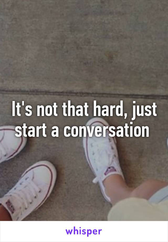 It's not that hard, just start a conversation 