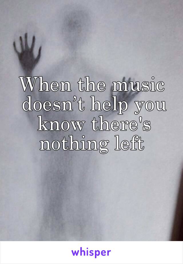 When the music doesn’t help you know there's nothing left 
