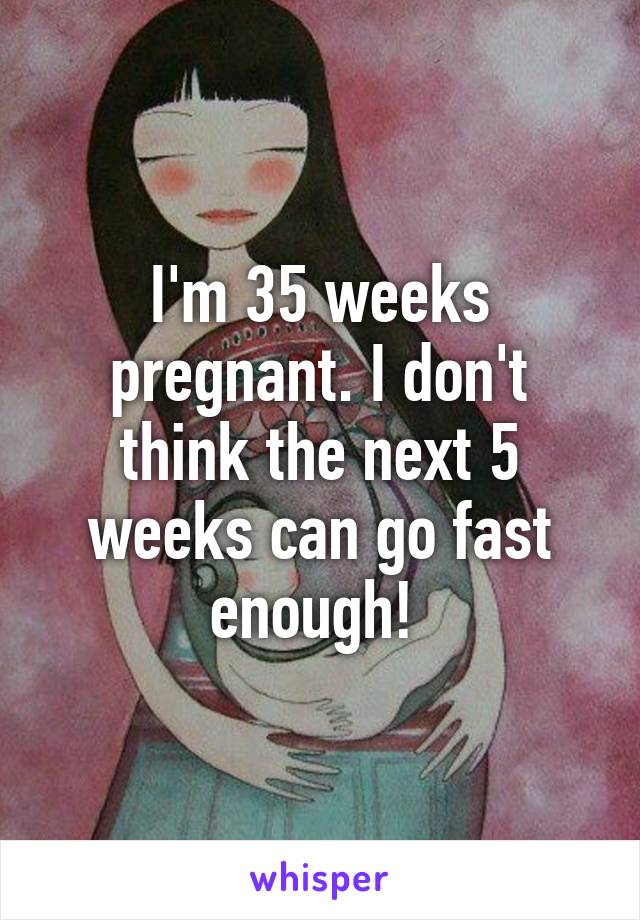 I'm 35 weeks pregnant. I don't think the next 5 weeks can go fast enough! 