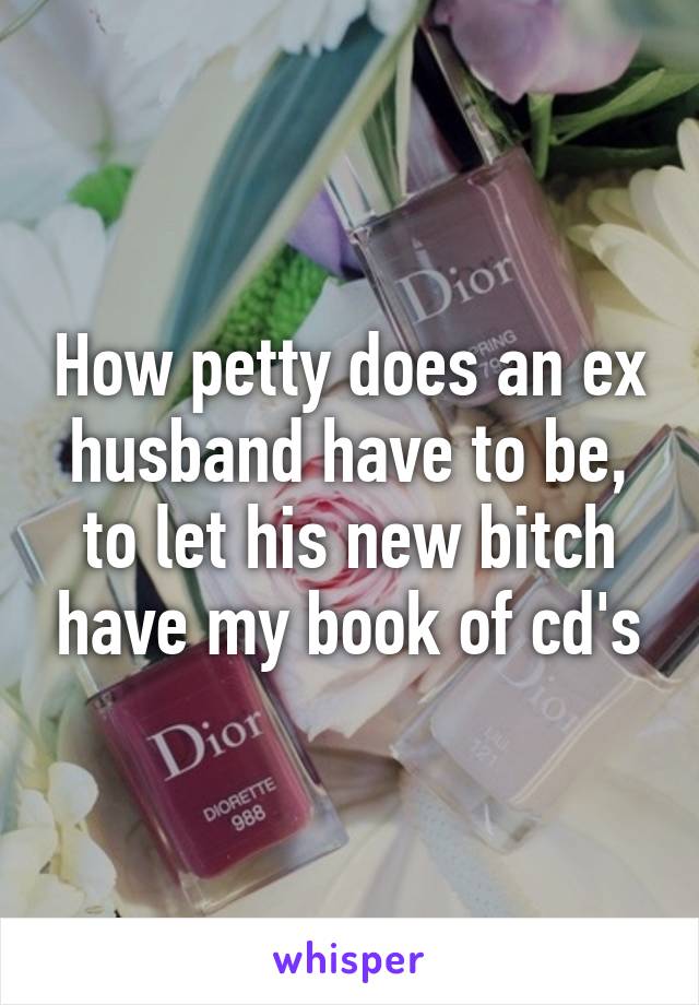 How petty does an ex husband have to be, to let his new bitch have my book of cd's