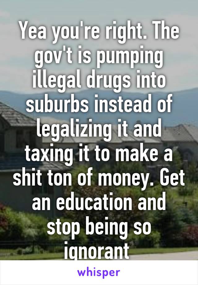 Yea you're right. The gov't is pumping illegal drugs into suburbs instead of legalizing it and taxing it to make a shit ton of money. Get an education and stop being so ignorant 