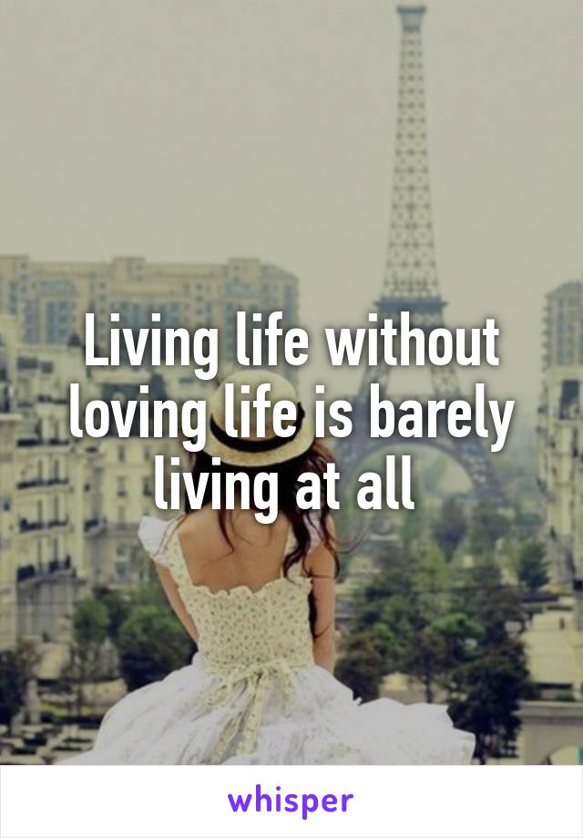 Living life without loving life is barely living at all 