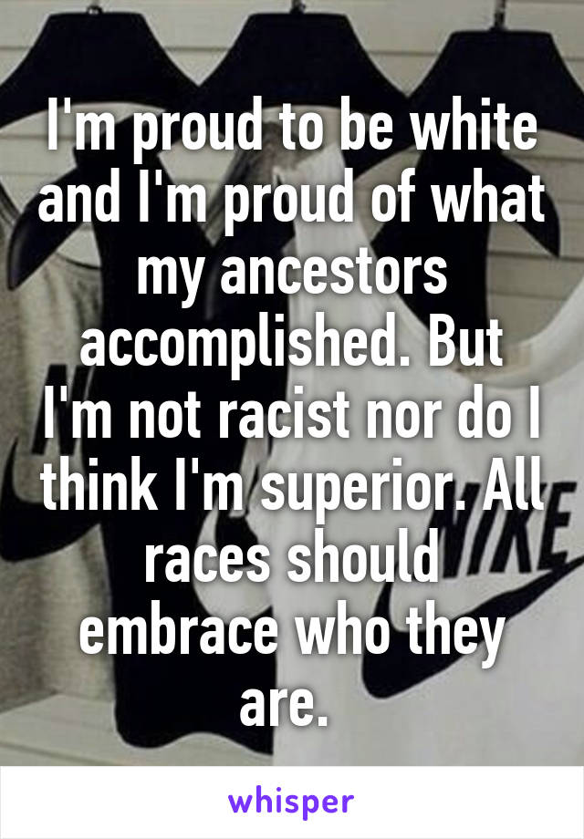 I'm proud to be white and I'm proud of what my ancestors accomplished. But I'm not racist nor do I think I'm superior. All races should embrace who they are. 