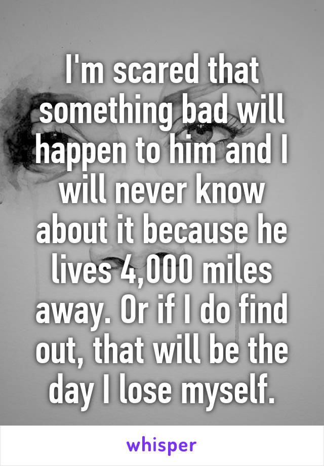 I'm scared that something bad will happen to him and I will never know about it because he lives 4,000 miles away. Or if I do find out, that will be the day I lose myself.