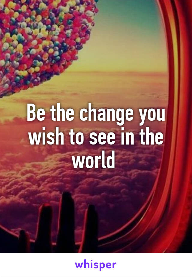 Be the change you wish to see in the world 