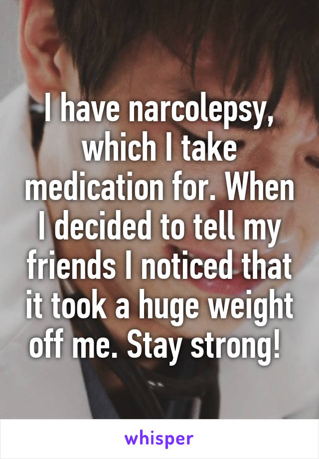 I have narcolepsy, which I take medication for. When I decided to tell my friends I noticed that it took a huge weight off me. Stay strong! 