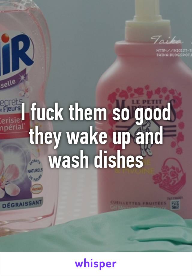 I fuck them so good they wake up and wash dishes