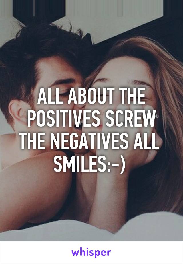 ALL ABOUT THE POSITIVES SCREW THE NEGATIVES ALL  SMILES:-) 