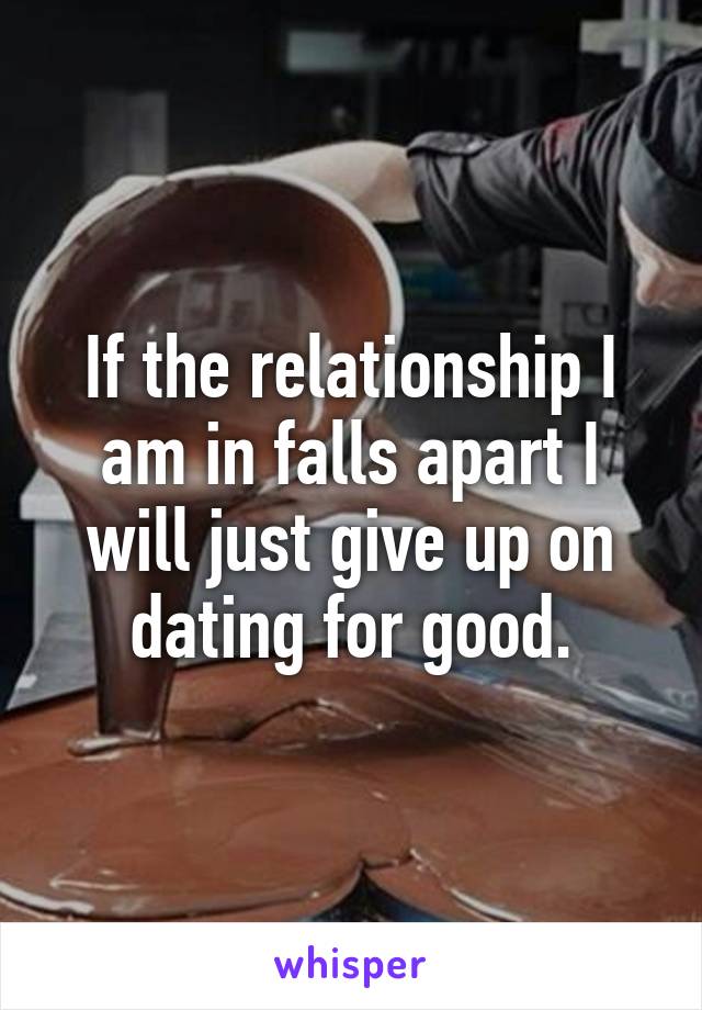 If the relationship I am in falls apart I will just give up on dating for good.