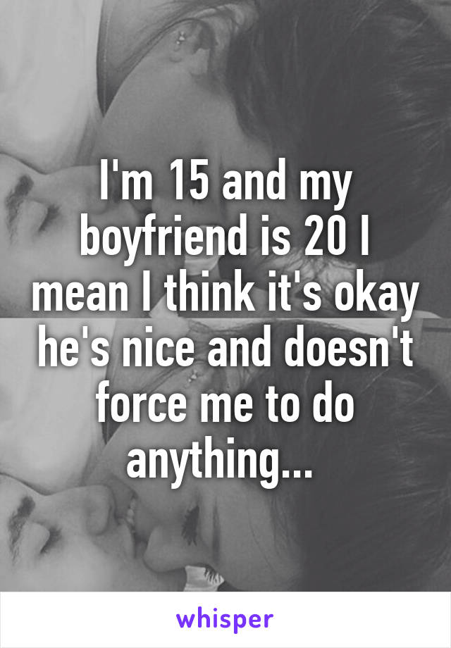 I'm 15 and my boyfriend is 20 I mean I think it's okay he's nice and doesn't force me to do anything... 