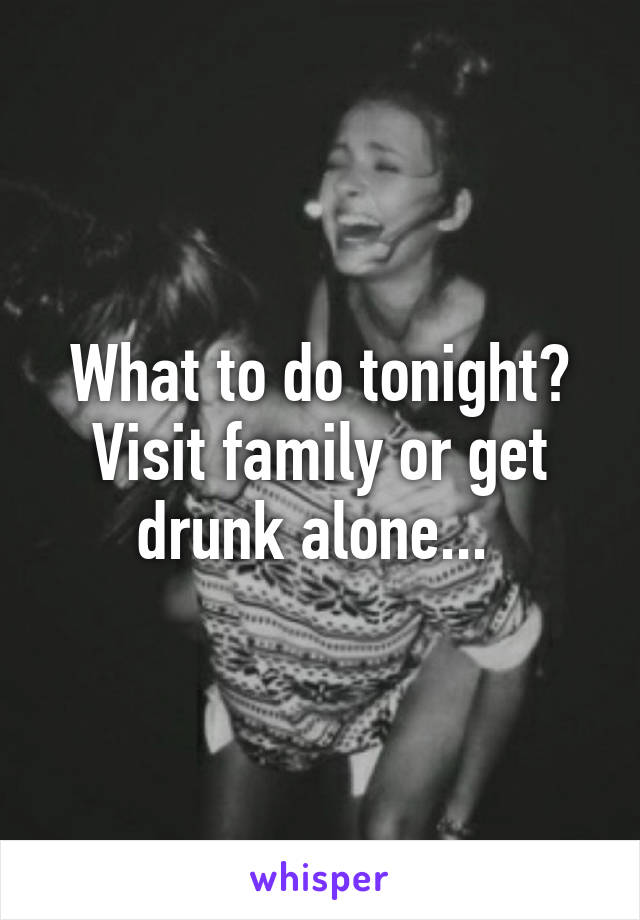 What to do tonight? Visit family or get drunk alone... 