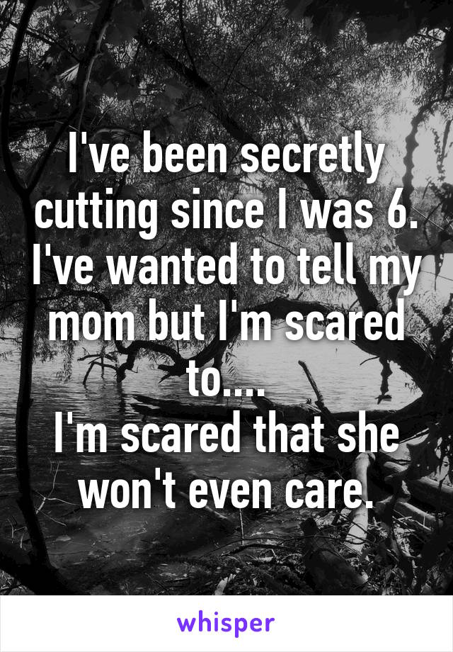 I've been secretly cutting since I was 6. I've wanted to tell my mom but I'm scared to....
I'm scared that she won't even care.