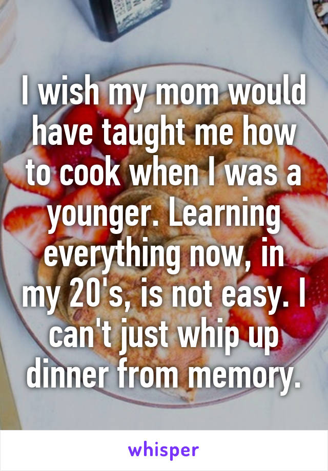 I wish my mom would have taught me how to cook when I was a younger. Learning everything now, in my 20's, is not easy. I can't just whip up dinner from memory.