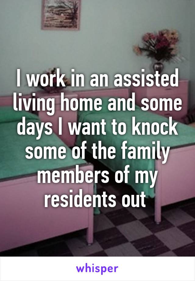 I work in an assisted living home and some days I want to knock some of the family members of my residents out 