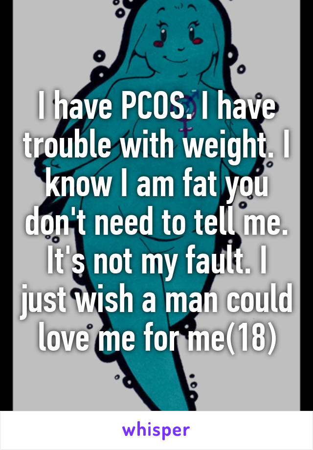 I have PCOS. I have trouble with weight. I know I am fat you don't need to tell me. It's not my fault. I just wish a man could love me for me(18)