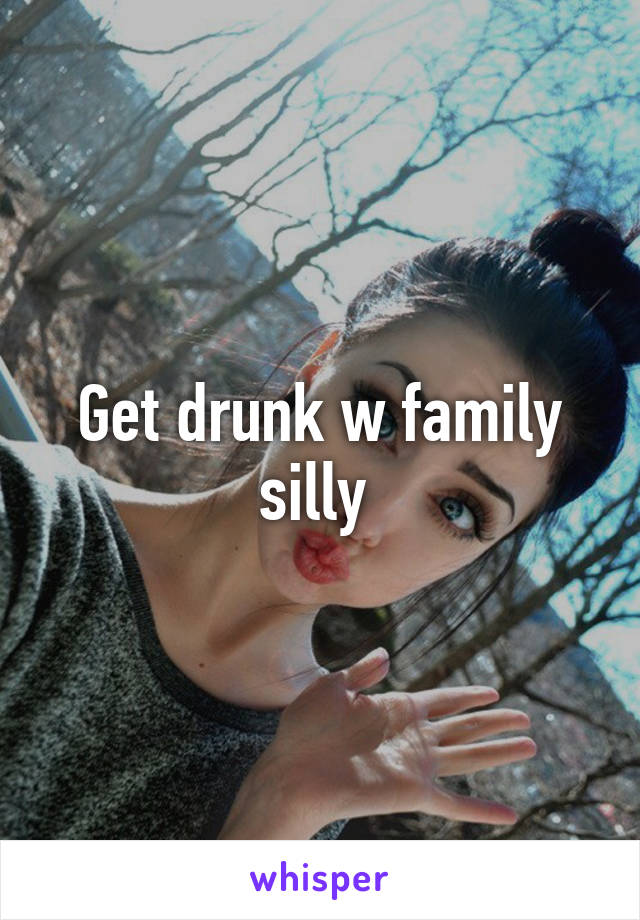 Get drunk w family silly 