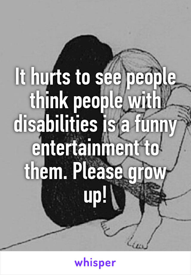 It hurts to see people think people with disabilities is a funny entertainment to them. Please grow up!