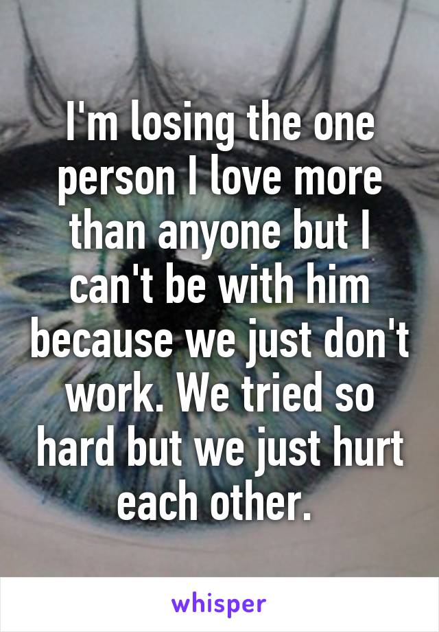 I'm losing the one person I love more than anyone but I can't be with him because we just don't work. We tried so hard but we just hurt each other. 