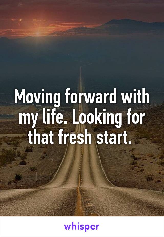 Moving forward with my life. Looking for that fresh start. 