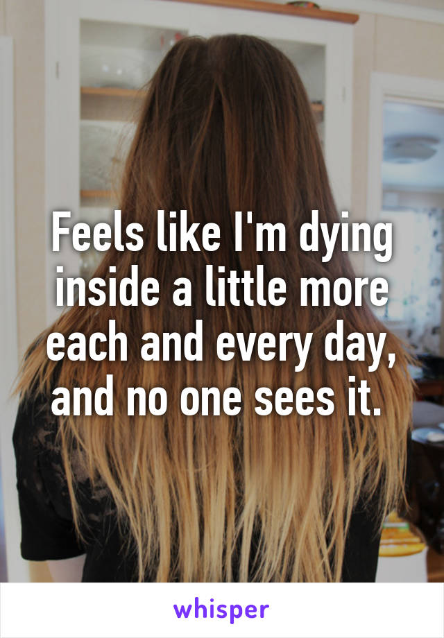 Feels like I'm dying inside a little more each and every day, and no one sees it. 