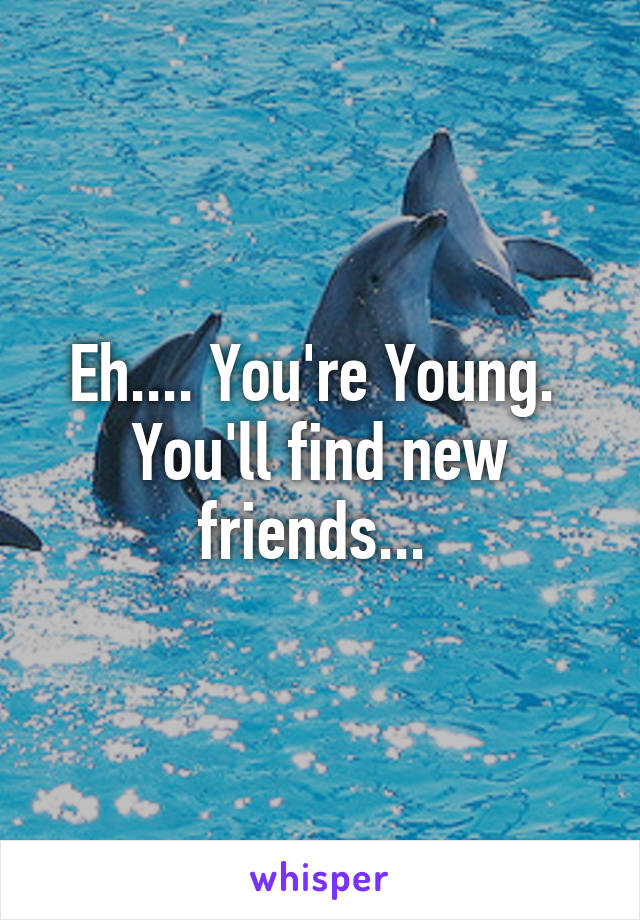 Eh.... You're Young.  You'll find new friends... 